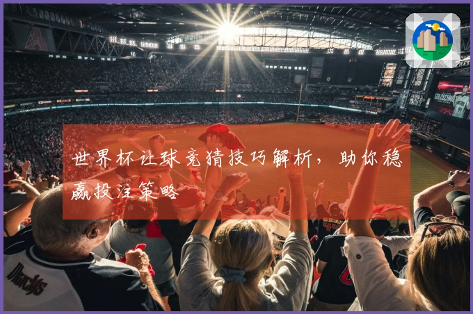 世界杯让球竞猜技巧解析，助你稳赢投注策略