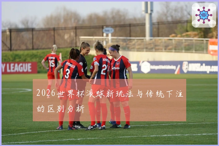 2026世界杯滚球新玩法与传统下注的区别分析